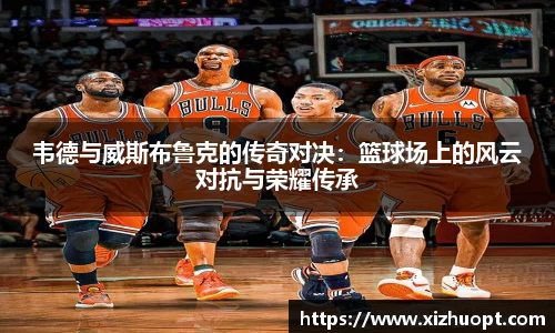 韦德与威斯布鲁克的传奇对决：篮球场上的风云对抗与荣耀传承